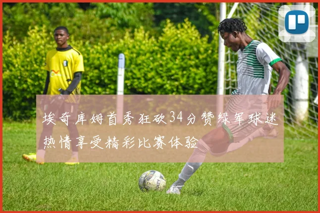 埃奇库姆首秀狂砍34分赞绿军球迷热情享受精彩比赛体验