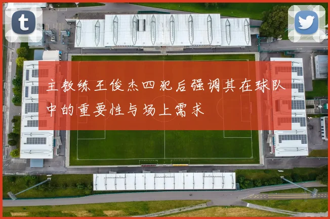 主教练王俊杰四犯后强调其在球队中的重要性与场上需求