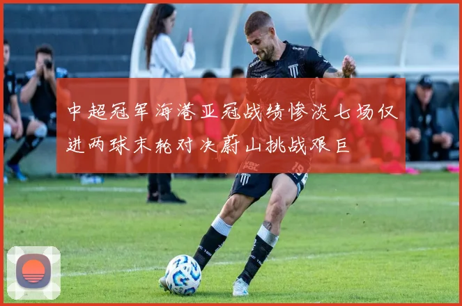 中超冠军海港亚冠战绩惨淡七场仅进两球末轮对决蔚山挑战艰巨