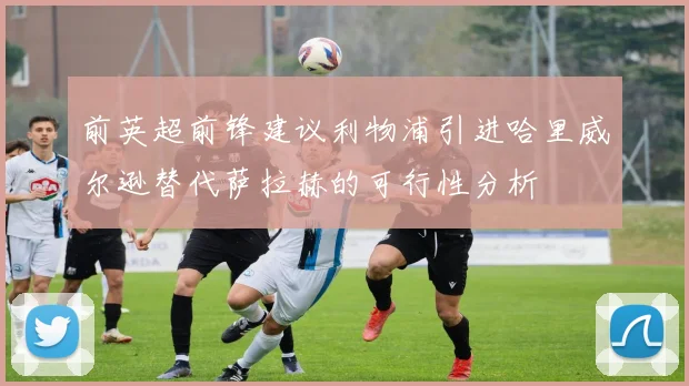 前英超前锋建议利物浦引进哈里威尔逊替代萨拉赫的可行性分析