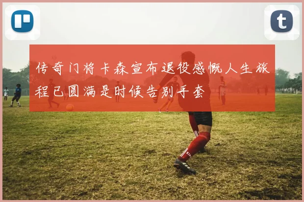 传奇门将卡森宣布退役感慨人生旅程已圆满是时候告别手套