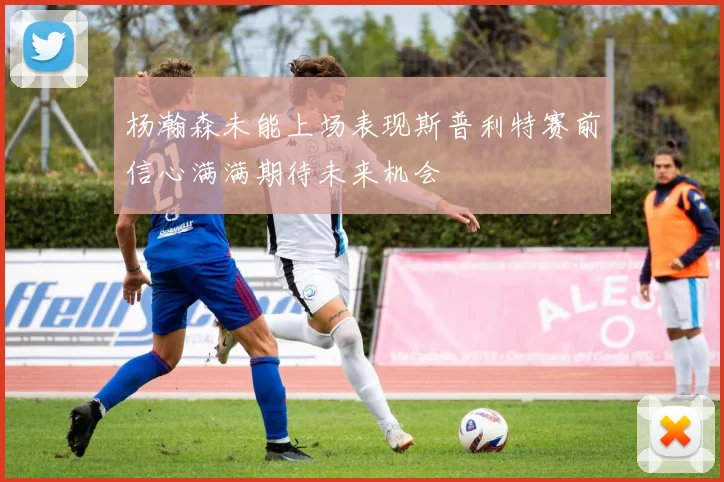 杨瀚森未能上场表现斯普利特赛前信心满满期待未来机会