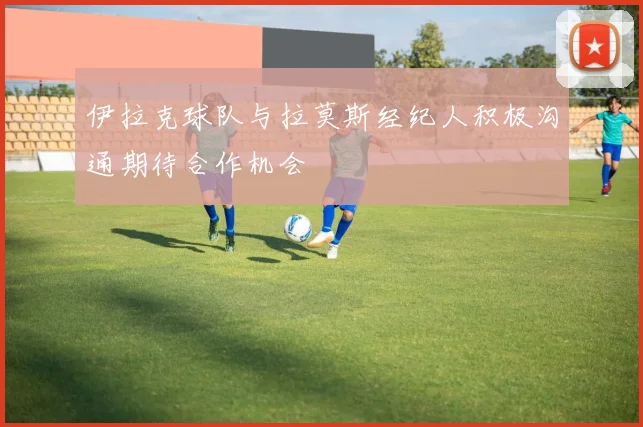 伊拉克球队与拉莫斯经纪人积极沟通期待合作机会