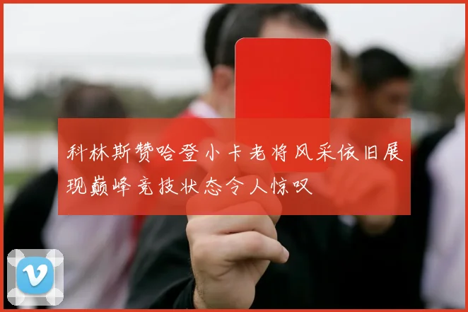 科林斯赞哈登小卡老将风采依旧展现巅峰竞技状态令人惊叹