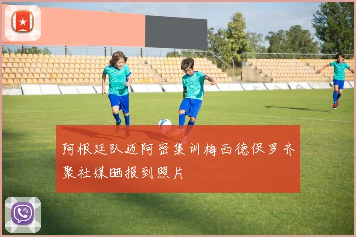 阿根廷队迈阿密集训梅西德保罗齐聚社媒晒报到照片