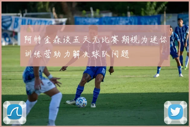 阿特金森谈五天无比赛期视为迷你训练营助力解决球队问题