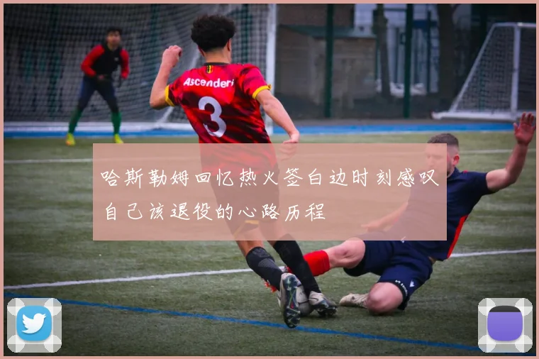 哈斯勒姆回忆热火签白边时刻感叹自己该退役的心路历程