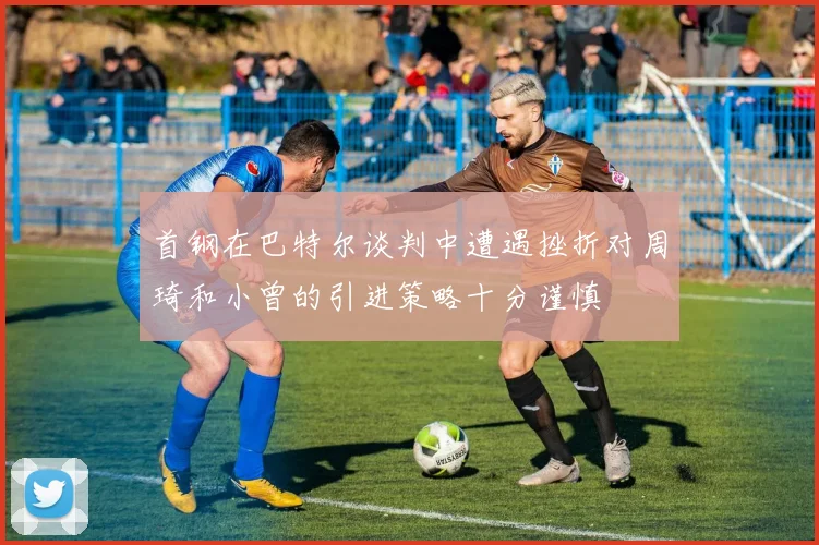 首钢在巴特尔谈判中遭遇挫折对周琦和小曾的引进策略十分谨慎