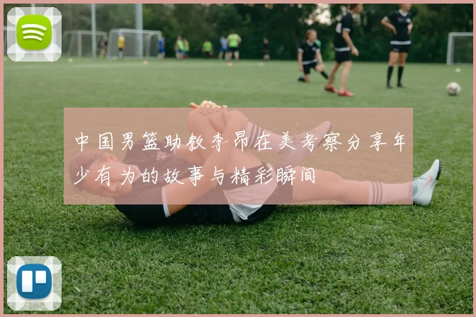 中国男篮助教李昂在美考察分享年少有为的故事与精彩瞬间