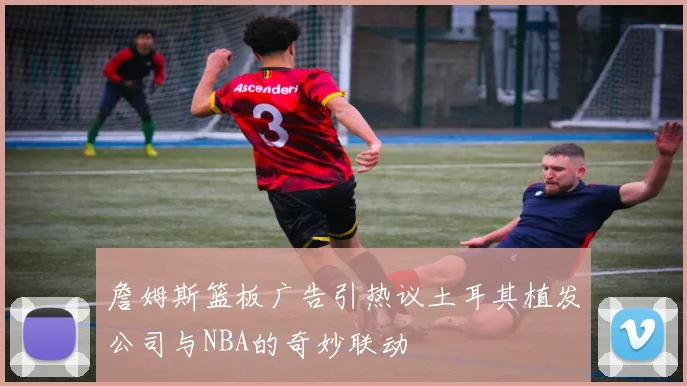 詹姆斯篮板广告引热议土耳其植发公司与NBA的奇妙联动