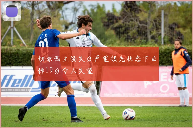 切尔西主场失分严重领先状态下丢掉19分令人失望