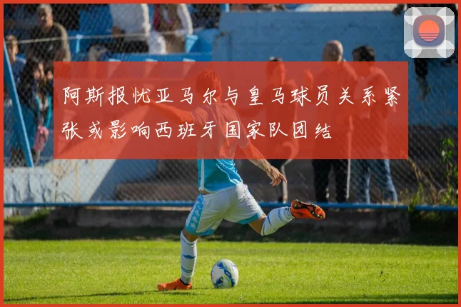 阿斯报忧亚马尔与皇马球员关系紧张或影响西班牙国家队团结
