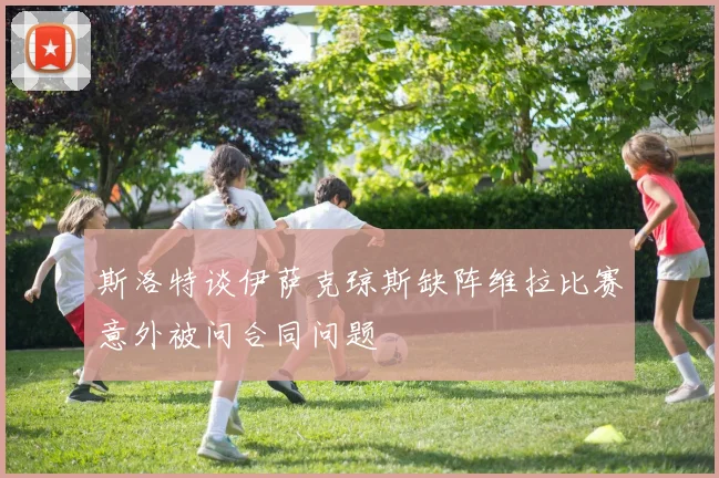 斯洛特谈伊萨克琼斯缺阵维拉比赛意外被问合同问题