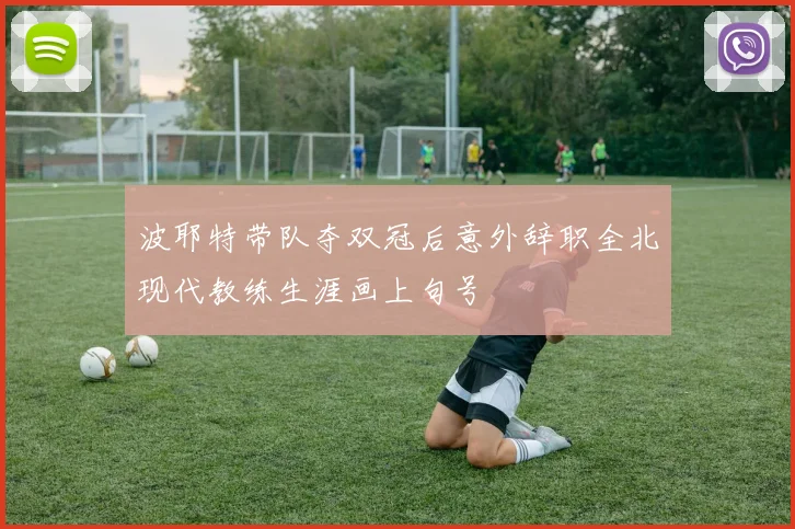 波耶特带队夺双冠后意外辞职全北现代教练生涯画上句号