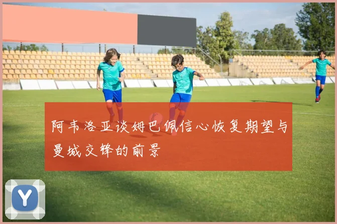 阿韦洛亚谈姆巴佩信心恢复期望与曼城交锋的前景
