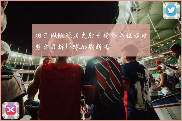 姆巴佩欧冠历史射手榜第六位追赶劳尔目标12球挑战新高
