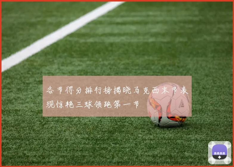 各节得分排行榜揭晓马克西末节表现惊艳三球领跑第一节