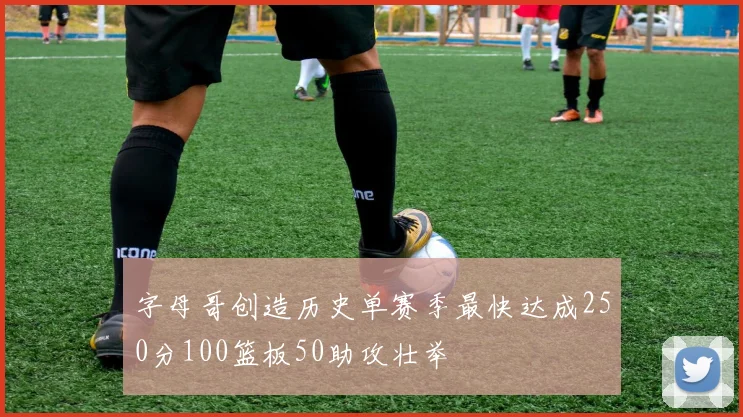 字母哥创造历史单赛季最快达成250分100篮板50助攻壮举