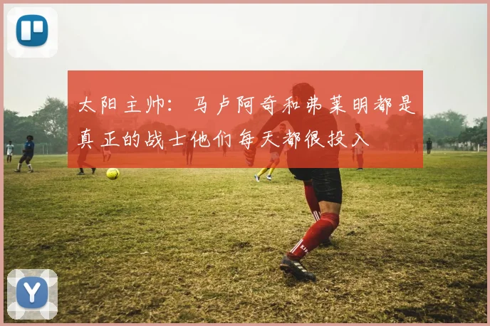 太阳主帅：马卢阿奇和弗莱明都是真正的战士他们每天都很投入