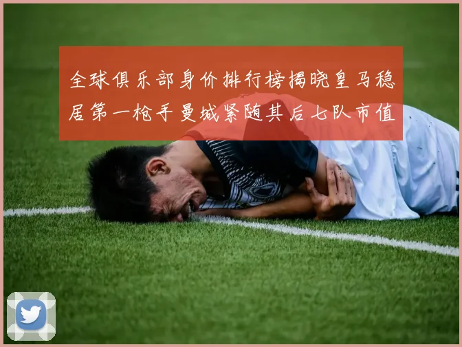 全球俱乐部身价排行榜揭晓皇马稳居第一枪手曼城紧随其后七队市值超十亿