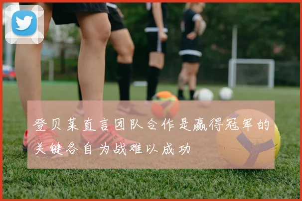 登贝莱直言团队合作是赢得冠军的关键各自为战难以成功