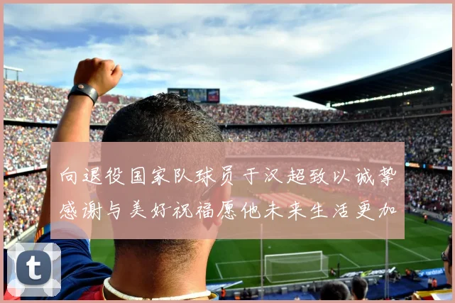 向退役国家队球员于汉超致以诚挚感谢与美好祝福愿他未来生活更加精彩