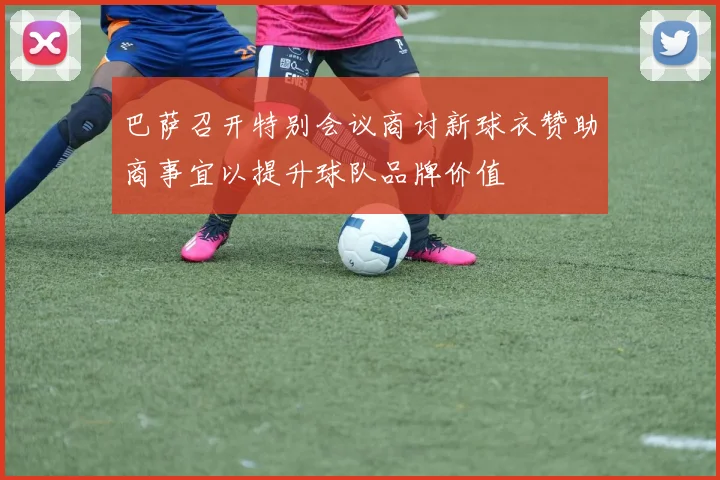 巴萨召开特别会议商讨新球衣赞助商事宜以提升球队品牌价值