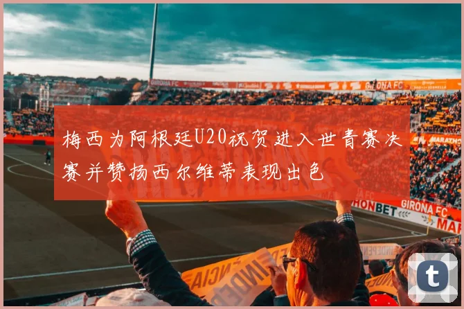 梅西为阿根廷U20祝贺进入世青赛决赛并赞扬西尔维蒂表现出色