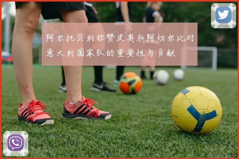阿尔托贝利称赞皮奥和阿切尔比对意大利国家队的重要性与贡献
