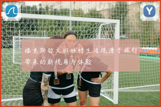 福克斯称文班独特生活观源于旅行带来的新视角与体验