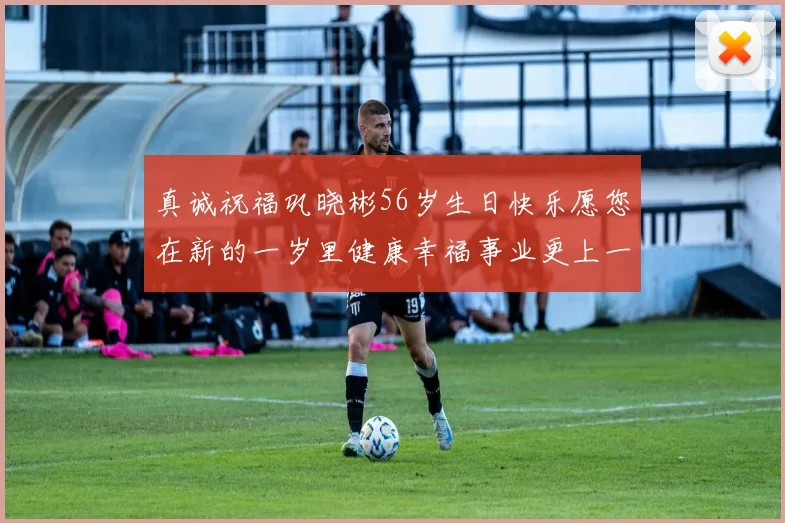 真诚祝福巩晓彬56岁生日快乐愿您在新的一岁里健康幸福事业更上一层楼