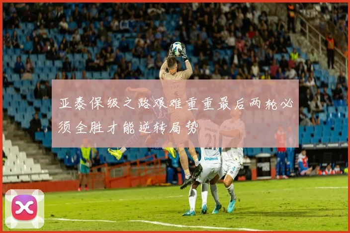 亚泰保级之路艰难重重最后两轮必须全胜才能逆转局势