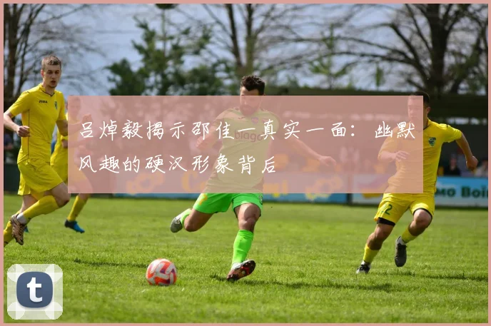 吕焯毅揭示邵佳一真实一面：幽默风趣的硬汉形象背后