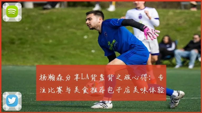 杨瀚森分享LA背靠背之旅心得：专注比赛与美食推荐包子店美味体验